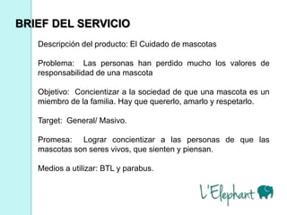 BRIEF DEL SERVICIO
   Descripción del producto: El Cuidado de mascotas

   Problema: Las personas han perdido mucho los valores de
   responsabilidad de una mascota

   Objetivo: Concientizar a la sociedad de que una mascota es un
   miembro de la familia. Hay que quererlo, amarlo y respetarlo.

   Target: General/ Masivo.

   Promesa: Lograr concientizar a las personas de que las
   mascotas son seres vivos, que sienten y piensan.

   Medios a utilizar: BTL y parabus.
 