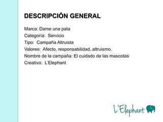 DESCRIPCIÓN GENERAL
Marca: Dame una pata
Categoría: Servicio
Tipo: Campaña Altruista
Valores: Afecto, responsabilidad, altruismo.
Nombre de la campaña: El cuidado de las mascotas
Creativo: L’Elephant
 