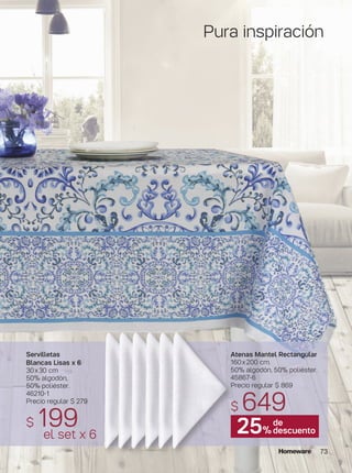 73
Atenas Mantel Rectangular
160x200 cm.
50% algodón, 50% poliéster.
45867-6
Precio regular $ 869
$ 649
Servilletas
Blancas Lisas x 6
30x30 cm
50% algodón,
50% poliéster.
46210-1
Precio regular $ 279
$ 199el set x 6
Pura inspiración
25%
de
descuento
 
