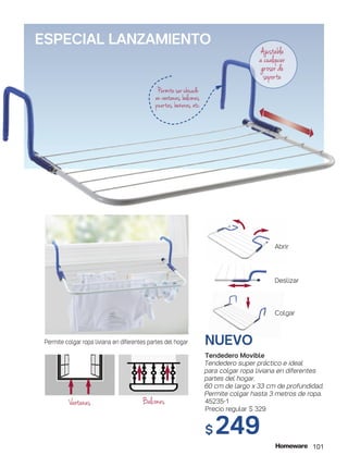 NUEVO
Tendedero Movible
Tendedero super práctico e ideal
para colgar ropa liviana en diferentes
partes del hogar.
60 cm de largo x 33 cm de profundidad.
Permite colgar hasta 3 metros de ropa.
45235-1
Precio regular $ 329
$ 249
Ajustable
a cualquier
grosor de
soporte
Permite ser ubicado
en ventanas, balcones,
puertas, bañeras, etc.
Abrir
Deslizar
Colgar
ESPECIAL LANZAMIENTO
101
Permite colgar ropa liviana en diferentes partes del hogar
BalconesVentanas
 