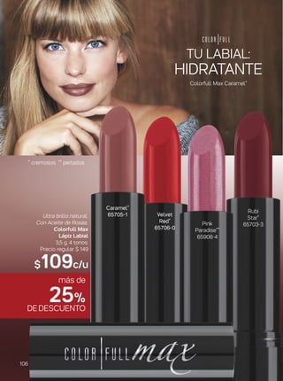más de
25%
DEDESCUENTO
Velvet
Red*
65706-0
Pink
Paradise**
65906-4
Rubi
Star*
65703-3
Ultra brillo natural.
Con Aceite de Rosas.
Colorfull Max
Lápiz Labial
3,5 g. 4 tonos.
Precio regular $ 149
$109c/u
Caramel*
65705-1
HIDRATANTE
TU LABIAL:
Colorfull Max Caramel*
* cremosos ** perlados
106
 