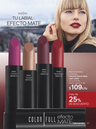 Mate
Wine
66050-0
Mate
Orchid
66094-5
Mate
Strawberry
66051-9Mate
Cocoa
66153-4
Más humectante
y cremoso.
Colorfull Efecto Mate
Lápiz Labial
3,5 g. 4 tonos.
Precio regular $ 149
$109c/u
EFECTO MATE
TU LABIAL:
más de
25%
DEDESCUENTO
Colorfull Efecto Mate Strawberry
107
 
