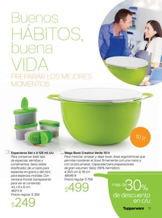 Especieros Set x 4 125 ml c/u
Para conservar todo tipo
de especias, semillas y
condimentos. Sello doble
dosificador, de un lado para
especias en grano y del otro
para especias molidas. Con
ventana frontal transparente
para ver el contenido.
4,5 x 8 x 6 cm
48211-8
Precio regular $ 359
$249
PREPARAR LOS MEJORES
MOMENTOS
Mega Bowl Creativa Verde 10 lt
Para mezclar, amasar y dejar levar. Asas ergonómicas que
permiten sostener el bowl firmemente con una mano y
con la otra amasar. Capacidad para preparaciones
de gran volumen. Sello 100% hermético.
ø 30,5 cm ∆ 18 cm
49546-9
Precio regular $ 759
$499 de descuento
en c/u
30%
más de
10 lt
Buenos
HÁBITOS,
buena
VIDA
11
 