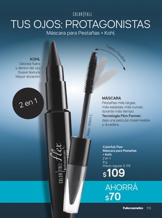 TUS OJOS: PROTAGONISTAS
Máscara para Pestañas + Kohl
AHORRÁ
$70
MÁSCARA
Pestañas más largas,
más espesas, más curvas,
durante más tiempo.
Tecnología Film Former:
deja una película impermeable
y duradera.
Cepillo Fl
exible
2 en 1
Colorfull Flex
Máscara para Pestañas
+ Kohl
2 en 1.
8 g
Precio regular $ 179
$109
Negro65923-2
113
KOHL
Delinea fuera
y dentro del ojo.
Suave textura.
Mayor duración.
 