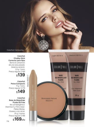 Medium 66115-3Light 66114-4
Colorfull Contouring
Bronceado Natural
65223-5
Medio66001-7
Colorfull
Chubby Stick
Corrector para Ojos
Borra el cansancio
de una sola pasada.
Sistema retráctil.
2,3 g. 1 tono.
Precio regular $ 169
$139
Colorfull
Polvo Compacto
11 g. 1 tono.
Precio regular $ 179
$149
Colorfull
Base de Maquillaje
Fluida Oil Free
No comedogénica.
Vitamina E y Filtro Solar.
Pieles Mixtas,
Grasas o con Acné.
25 g. 2 tonos.
Precio regular $ 199
$169c/u
114
 