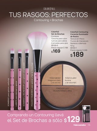 TUS RASGOS: PERFECTOS
Contouring + Brochas
Colorfull
Set de Brochas
Contiene:
1 brocha para rubor.
1 pincel para labios.
2 pinceles para ojos.
66109-6
Precio regular $ 199
$169
Colorfull Contouring
Corrector Iluminador
de Rostro
Textura en Polvo.
Trucos de Claroscuro.
Destaca o disimula.
4,5 g
66104-1
Precio regular $ 249
$189
TONOCLARO
Ilumina
y da volumen.
TONOMEDIO
Integra el claro
y el oscuro.
TONOOSCURO
Da profundidad y afina.
Comprando un Contouring llevá
el Set de Brochas a sólo $129
LABIOS:paradelinearyaplicar
POLVOSYRUBORES:paraaplicaryfijarelmaquillaje
SOMBRAS:paraaplicaryesfumar
SOMBRASyDELINEADOR:paraaplicarconprecisión
115
 