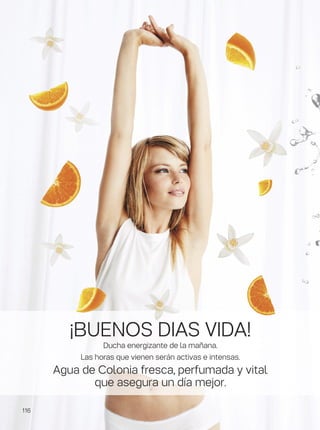 ¡BUENOS DIAS VIDA!
Ducha energizante de la mañana.
Las horas que vienen serán activas e intensas.
Agua de Colonia fresca, perfumada y vital
que asegura un día mejor.
116
 