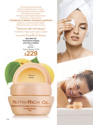 1 Humecta profundamente.
2 Nutre la piel del rostro y cuello.
3 Suaviza codos, talones y rodillas.
4 Embellece las manos.
5 Humecta profundamente los labios.
6 Previene y mejora estrías.
7 Usada en la bañera, humecta y perfuma.
8 Repara y humecta la fibra capilar.
9 Devuelve brillo y control a tu pelo.
“Tesoros del Himalaya”
Tratamiento Integral para tu piel y cabello
con aceite de semilla de damasco
Nutri Rich Oil
Tratamiento Integral
para Piel y Cabello
50 g
65054-7
Precio regular $ 279
$229
Textura
Sólida
118
 