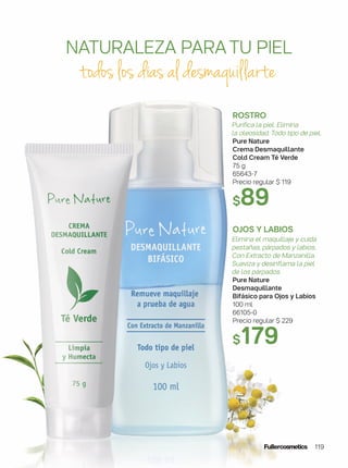 ROSTRO
Purifica la piel. Elimina
la oleosidad. Todo tipo de piel.
Pure Nature
Crema Desmaquillante
Cold Cream Té Verde
75 g
65643-7
Precio regular $ 119
$89
OJOS Y LABIOS
Elimina el maquillaje y cuida
pestañas, párpados y labios.
Con Extracto de Manzanilla.
Suaviza y desinflama la piel
de los párpados.
Pure Nature
Desmaquillante
Bifásico para Ojos y Labios
100 ml
66105-0
Precio regular $ 229
$179
NATURALEZA PARATU PIEL
todos los días al desmaquillarte
119
 