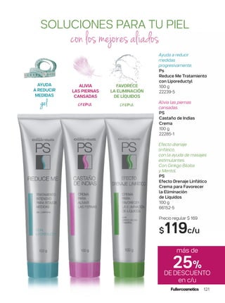 SOLUCIONES PARA TU PIEL
con los mejores aliados
Ayuda a reducir
medidas
progresivamente.
Ps
Reduce Me Tratamiento
con Liporeductyl
100 g
22239-5
Alivia las piernas
cansadas.
PS
Castaño de Indias
Crema
100 g
22285-1
Efecto drenaje
linfático,
con la ayuda de masajes
estimulantes.
Con Ginkgo Biloba
y Mentol.
PS
Efecto Drenaje Linfático
Crema para Favorecer
la Eliminación
de Líquidos
100 g
66152-5
Precio regular $ 169
$119c/u
AYUDA
A REDUCIR
MEDIDAS
gel
ALIVIA
LAS PIERNAS
CANSADAS
crema
FAVORECE
LA ELIMINACIÓN
DE LÍQUIDOS
crema
más de
25%
DEDESCUENTO
en c/u
121
 