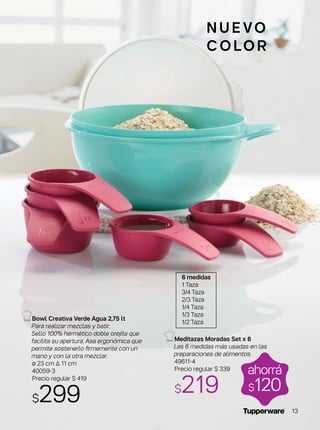 ahorrá
$120
N U E VO
C O LO R
Bowl Creativa Verde Agua 2,75 lt
Para realizar mezclas y batir.
Sello 100% hermético doble orejita que
facilita su apertura. Asa ergonómica que
permite sostenerlo firmemente con un
mano y con la otra mezclar.
ø 23 cm ∆ 11 cm
40059-3
Precio regular $ 419
$299
Meditazas Moradas Set x 6
Las 6 medidas más usadas en las
preparaciones de alimentos.
49611-4
Precio regular $ 339
$219
6 medidas
1 Taza
3/4 Taza
2/3 Taza
1/4 Taza
1/3 Taza
1/2 Taza
13
 