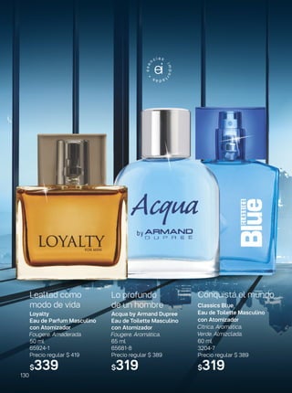 Conquistá el mundo
Classics Blue
Eau de Toilette Masculino
con Atomizador
Cítrica. Aromática.
Verde. Almizclada.
60 ml
3204-7
Precio regular $ 389
$319
Lealtad como
modo de vida
Loyalty
Eau de Parfum Masculino
con Atomizador
Fougere. Amaderada.
50 ml
65924-1
Precio regular $ 419
$339
Lo profundo
de un hombre
Acqua by Armand Dupree
Eau de Toilette Masculino
con Atomizador
Fougere. Aromática.
65 ml
65681-8
Precio regular $ 389
$319
130
 