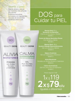133
Beauty Derm 50 g
Sensación de Bienestar
Crema con Eucalipto y Tomillo
65948-2
Crema de Manos Neutraliza Olores
Con Verbena y Menta.
66138-4
Beauty Derm 80 g
Ayuda al Masaje Descontracturante
Gel con Alcanfor y Mentol
65945-5
Mejora Cicatrices
Gel con Caléndula y Vitamina E
65947-3
Alivia Moretones
Pomada con Árnica, Romero y Caléndula
65944-6
Calma Quemaduras
Gel Puro Aloe Vera con Alantoína
65969-5
Precio regular $ 139
1x $119
2x$79c/u
(iguales o diferentes)
DOS para
Cuidar tu PIEL
SIEMPRE A MANO
Mejoran, alivian y calman
las molestias más comunes
de la familia.
Productos exclusivos
formulados con ingredientes
naturales de reconocidos
beneficios sobre la piel.
 