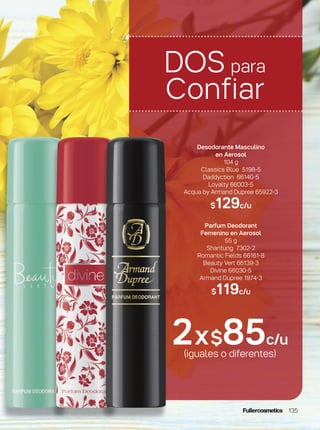 2x$85c/u
(iguales o diferentes)
Desodorante Masculino
en Aerosol
104 g
Classics Blue 5198-5
Daddyction 66140-5
Loyalty 66003-5
Acqua by Armand Dupree 65922-3
$129c/u
Parfum Deodorant
Femenino en Aerosol
55 g
Shantung 7302-2
Romantic Fields 66161-8
Beauty Vert 66139-3
Divine 66030-5
Armand Dupree 1974-3
$119c/u
DOS para
Confiar
135
 