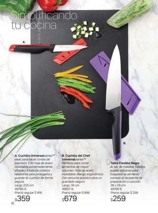 Tabla Flexible Negra
Al ser de material flexible,
puede doblarse para
traspasar el alimento
cortado al recipiente de
preparación o cocción.
38 x 29 cm
49766-6
Precio regular $ 339
$259
A. Cuchillo Universalseries™
Ideal para hacer cortes de
precisión. Con hoja de acero
inoxidable extremadamente
afilada y funda de plástico
resistente para protegerla y
guardar el cuchillo de forma
segura.
Largo 23,5 cm
49790-9
Precio regular $ 419
$359
Simplificando
tu cocina
B. Cuchilla del Chef
Universalseries™
Perfecta para cortar
alimentos de mayor
volumen. Hoja de acero
inoxidable. Mango ergonómico.
Con estuche plástico para un
guardado seguro.
Largo: 34 cm
49927-0
Precio regular $ 849
$679
A.
B.
16
 