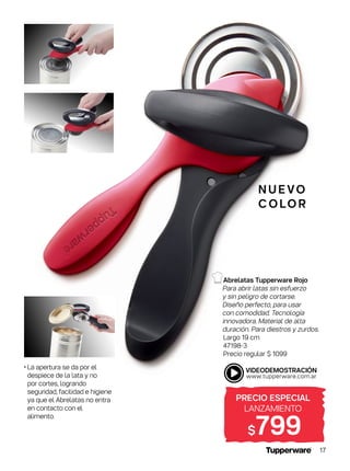 N U E VO
C O LO R
• La apertura se da por el
despiece de la lata y no
por cortes, logrando
seguridad, facilidad e higiene
ya que el Abrelatas no entra
en contacto con el
alimento.
PRECIO ESPECIAL
LANZAMIENTO
$799
Abrelatas Tupperware Rojo
Para abrir latas sin esfuerzo
y sin peligro de cortarse.
Diseño perfecto, para usar
con comodidad. Tecnología
innovadora. Material de alta
duración. Para diestros y zurdos.
Largo 19 cm
47198-3
Precio regular $ 1099
17
 