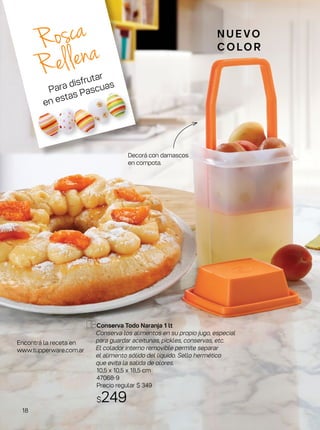 Conserva Todo Naranja 1 lt
Conserva los alimentos en su propio jugo, especial
para guardar aceitunas, pickles, conservas, etc.
El colador interno removible permite separar
el alimento sólido del líquido. Sello hermético
que evita la salida de olores.
10,5 x 10,5 x 18,5 cm
47068-9
Precio regular $ 349
$249
N U E VO
C O LO R
Decorá con damascos
en compota.
Rosca
Rellena
Encontrá la receta en
www.tupperware.com.ar
Para disfrutar
en estas Pascuas
18
 
