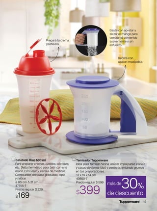 Tamizador Tupperware
Ideal para tamizar harina, azúcar impalpable, canela
y cacao de forma fácil y perfecta, evitando grumos
en las preparaciones.
12 x 19 x 14 cm
49850-7
Precio regular $ 599
$399
Batetodo Rojo 500 ml
Para preparar cremas, batidos, cócteles,
etc. Sello hermético para batir con una
mano. Con visor y escala de medidas.
Compuesto por: base graduada, tapa
y hélice.
ø 9,5 cm ∆ 21 cm
47755-7
Precio regular $ 229
$169
Basta con apretar y
soltar el mango para
tamizar el contenido
suavemente y sin
esfuerzo.
de descuento
30%más de
Prepará la crema
pastelera.
Decorá con
azúcar impalpable.
19
 