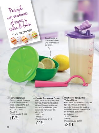 Hermético Limón
Para conservar limones
y otras frutas cítricas.
Sello con pestaña que
facilita su apertura.
ø 13 cm ∆ 8 cm
49925-2
Precio regular $ 169
$129
Pelador Tupperware Fucsia
Para pelar frutas y verduras.
Navaja de acero inoxidable
removible para facilitar su
limpieza. Con inserto para
sacar las impurezas del
alimento.
∆ 17,3 cm
49363-3
Precio regular $ 149
$119
Dosificador de Líquidos
Violeta 630 ml
Para servir y conservar cualquier
tipo de aderezo. Con sello
vertedor que permite servir la
cantidad deseada. Con escala
de medidas grabadas
en su base.
19 x 10,5 x 6,5 cm
40049-1
Precio regular $ 269
$219
Condimentá la
preparación con
una suave salsa
de limón.
Pescado
converduras
alvapor,y
salsadelimón
Para sorprender
22
 
