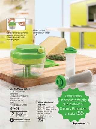 Mini Chef Verde 300 ml
Corta, pica y tritura
alimentos.
Ecológico: no requiere
electricidad
ø 11 cm ∆ 9,5 cm
49460-2
Precio regular $ 1199
$999
Salero y Pimentero
45 g c/u
Con sello dosificador.
Sello 100% hermético
que impide el paso
de la humedad.
ø 4,2 cm ∆ 11 cm
49962-4
$159
Comprando
un producto de pág.
18 a 25 llevá el
Salero y Pimentero
a sólo $85
Con sólo tirar de la manija,
produce un equivalente
a 288 cortes de cuchillo
en 15 segundos.
3cuotas de
$333 c/u
73100-1
Picá el pimiento
para hacer las capas.
25
 