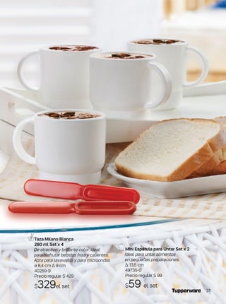Taza Milano Blanca
280 ml Set x 4
De atractivo y brillante color. Ideal
para disfrutar bebidas frías y calientes.
Apta para lavavajilla y para microondas.
ø 8,4 cm ∆ 9 cm
40269-9
Precio regular $ 429
$329el set
MIni Espátula para Untar Set x 2
Ideal para untar alimentos
en pequeñas preparaciones.
∆ 13,5 cm
49735-0
Precio regular $ 99
$59 el set
31
 