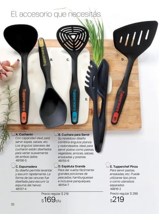 A. B. C. D.
E.
El accesorio que necesitás
E. Tupperchef Pinza
Para servir pastas,
ensaladas, etc. Puede
utilizarse tipo pinza
o como utensilios
separados
49816-2
Precio regular $ 299
$219
C. Espumadera
Su diseño permite levantar
y escurrir rápidamente. La
forma de las ranuras fue
diseñada para escurrir la
espuma del hervor.
48157-4
D. Espátula Grande
Para dar vuelta fácilmente
grandes porciones de
pescados, hamburguesas
e inclusive panqueques.
48154-7
B. Cuchara para Servir
Su novedoso diseño
combina ángulos planos
y redondeados. Ideal para
servir platos como pastas,
vegetales, arroces, salsas,
ensaladas y postres.
48155-6
A. Cucharón
Con capacidad ideal para
servir sopas, salsas, etc.
Los ángulos laterales del
cucharón están diseñados
para verter suavemente
de ambos lados.
48156-5
Precio regular $ 219
$169c/u
32
 