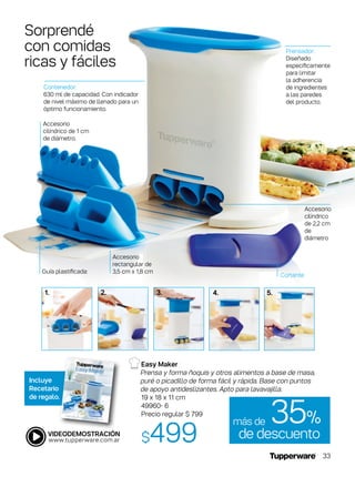 Easy Maker
Prensa y forma ñoquis y otros alimentos a base de masa,
puré o picadillo de forma fácil y rápida. Base con puntos
de apoyo antideslizantes. Apto para lavavajilla.
19 x 18 x 11 cm
49960- 6
Precio regular $ 799
$499
Incluye
Recetario
de regalo.
1. 4.2. 5.3.
Sorprendé
con comidas
ricas y fáciles
Accesorio
cilíndrico
de 2,2 cm
de
diámetro
Accesorio
cilíndrico de 1 cm
de diámetro.
Accesorio
rectangular de
3,5 cm x 1,8 cm
Prensador:
Diseñado
específicamente
para limitar
la adherencia
de ingredientes
a las paredes
del producto.
Contenedor:
630 ml de capacidad. Con indicador
de nivel máximo de llenado para un
óptimo funcionamiento.
Guía plastificada:
Cortante
de descuento
35%más de
33
 