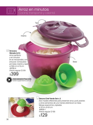 Arroz en minutos
Cociná, transportá y calentá
Arrocera
Morada 2,2 lt
Arroz perfecto
y en minutos
en el microondas y sin
ensuciar. Compuesta
por base, inserto y tapa.
ø 18,8 cm ∆ 15 cm
49795-4
Precio regular $ 519
$399
Decora Chef Verde Set x 2
Dos moldes diferentes para presentar arroz, puré, postres
y otros alimentos de una manera distinta en la mesa.
Mango ergonómico. Apilable.
ø 10 cm Δ 4,5 cm
49856-1
Precio regular $ 159
$129
Base
Tapa
Inserto
36
 