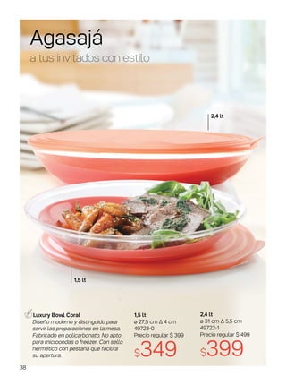 Agasajá
a tus invitados con estilo
1,5 lt
ø 27,5 cm ∆ 4 cm
49723-0
Precio regular $ 399
$349
Luxury Bowl Coral
Diseño moderno y distinguido para
servir las preparaciones en la mesa.
Fabricado en policarbonato. No apto
para microondas o freezer. Con sello
hermético con pestaña que facilita
su apertura.
2,4 lt
ø 31 cm ∆ 5,5 cm
49722-1
Precio regular $ 499
$399
2,4 lt
1,5 lt
38
 