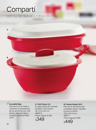 A. Tutti Charm 2 lt
Su tapa puede ser utilizada
también como fuente.
32 x 21,5 x 8,7 cm
48970-0
Precio regular $ 449
$349
Actualité Rojo
Para servir en la mesa y
mantener la temperatura
de los alimentos por más
tiempo. Material rígido y
duradero. Soporta hasta
120ºC.
Compartí
con tu familia una mesa distinta
B. Fuente Honda 1,8 lt
Para servir alimentos que
contengan salsa o líquidos.
Incluye cucharón.
22,3 x 25 x 9 cm
49571-1
Precio regular $ 569
$449
A.
B.
40
 