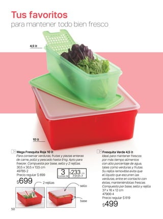 2 rejillas
base
sello
Mega Fresquita Roja 10 lt
Para conservar verduras, frutas y piezas enteras
de carne, pollo y pescado ­­hasta 9 kg. Apto para
freezer. Compuesta por base, sello y 2 rejillas.
30,5 x 30,5 x 13,5 cm
49785-2
Precio regular $ 899
$699
Fresquita Verde 4,5 lt
Ideal para mantener frescos
por más tiempo alimentos
con alto porcentaje de agua,
tales como verduras y frutas.
Su rejilla removible evita que
el líquido que escurren las
verduras, entre en contacto con
éstas, manteniéndolas frescas.
Compuesto por base, sello y rejilla.
37 x 16 x 12 cm
47900-4
Precio regular $ 619
$499
Tus favoritos
para mantener todo bien fresco
4,5 lt
10 lt
3cuotas de
$233 c/u
73131-7
50
 
