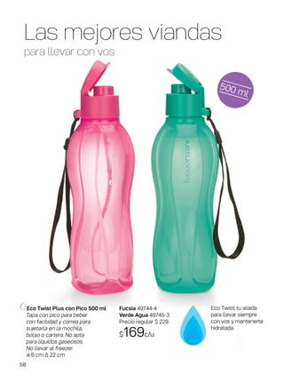 Las mejores viandas
para llevar con vos
500 ml
Eco Twist Plus con Pico 500 ml
Tapa con pico para beber
con facilidad y correa para
sujetarla en la mochila,
bolso o cartera. No apta
para líquidos gaseosos.
No llevar al freezer.
ø 6 cm ∆ 22 cm
Eco Twist: tu aliada
para llevar siempre
con vos y mantenerte
hidratada.
Fucsia 49744-4
Verde Agua 49745-3
Precio regular $ 229
$169c/u
58
 