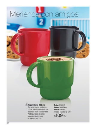 Merienda con amigos
Taza Milano 280 ml
De atractivo y brillante
color. Ideal para disfrutar
bebidas frías y calientes.
Apta para lavavajilla
y para microondas.
ø 8,4 cm ∆ 9 cm
Roja 49583-1
Negra 49584-0
Verde 49882-2
Precio regular $ 129
$109c/u
62
 