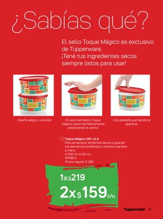 ¿Sabías qué?
El sello Toque Mágico es exclusivo
de Tupperware.
¡Tené tus ingredientes secos
siempre listos para usar!
El sello hermético Toque
Mágico cierra herméticamente
presionando el centro.
Diseño alegre y colorido. Con pestaña que facilita la
apertura.
1x$219
2x$159c/u
Toque Mágico Gift 1,4 lt
Para almacenar alimentos secos o guardar
tus elementos preferidos y tenerlos siempre
a mano.
ø 15,8 cm ∆ 9,5 cm
40198-0
Precio regular $ 289
67
 