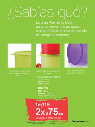 Hermético Poeme 500 ml
ø 11 cm ∆ 9 cm
Verde 49281-3
Rojo 49280-4
N U E VO
C O LO R
Violeta 47129-6
Precio regular $ 149
(iguales o diferentes)
1x$119
2x$75c/u
¿Sabías qué?La línea Poeme es ideal
para conservar salsas, sopas
o pequeñas porciones de comida
sin riesgo de derrame.
Para conservar alimentos
en la heladera en perfecto
estado.
Sello 100% hermético
a prueba de derrames.
Apilable. Optimiza espacio en
la heladera.
69
 