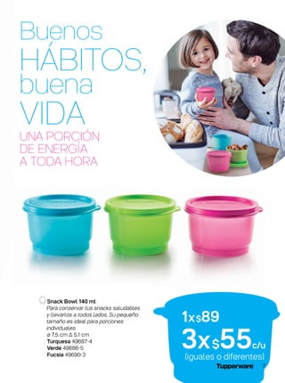 Snack Bowl 140 ml
Para conservar tus snacks saludables
y llevarlos a todos lados. Su pequeño
tamaño es ideal para porciones
individuales.
ø 7,5 cm ∆ 5,1 cm
Turquesa 49687-4
Verde 49686-5
Fucsia 49690-3
(iguales o diferentes)
1x$89
3x$55c/u
UNA PORCIÓN
DE ENERGÍA
A TODA HORA
Buenos
HÁBITOS,
buena
VIDA
7
 