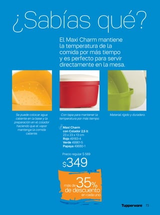 Precio regular $ 569
$349
de descuento
35%
en cada uno
¿Sabías qué?
El Maxi Charm mantiene
la temperatura de la
comida por más tiempo
y es perfecto para servir
directamente en la mesa.
Maxi Charm
con Colador 2,5 lt
23 x 23 x 13 cm
Rojo 49183-4
Verde 49961-5
Papaya 49680-1
Con tapa para mantener la
temperatura por más tiempo.
Material rígido y duradero.Se puede colocar agua
caliente en la base y la
preparación en el colador
haciendo que el vapor
mantenga la comida
caliente.
más de
73
 