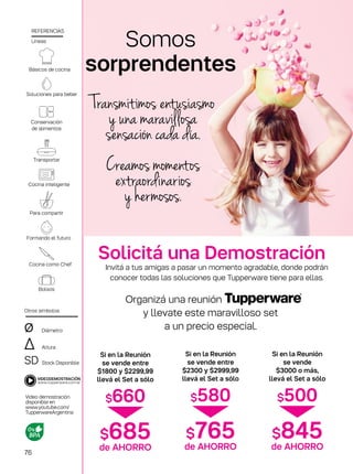 Si en la Reunión
se vende entre
$1800 y $2299,99
llevá el Set a sólo
$660
$685de AHORRO
Si en la Reunión
se vende entre
$2300 y $2999,99
llevá el Set a sólo
$580
$765de AHORRO
Si en la Reunión
se vende
$3000 o más,
llevá el Set a sólo
$500
$845de AHORRO
Básicos de cocina
de alimentos
Conservación
Cocina inteligente
Para compartir
Formando el futuro
Cocina como Chef
Diámetro
Altura
Stock Disponible
Otros símbolos
SD
∆
ø
Líneas
REFERENCIAS
Video demostración
disponible en
www.youtube.com/
TupperwareArgentina
Bolsos
Transportar
Soluciones para beber
Invitá a tus amigas a pasar un momento agradable, donde podrán
conocer todas las soluciones que Tupperware tiene para ellas.
Organizá una reunión
y llevate este maravilloso set
a un precio especial.
Somos
sorprendentes
Solicitá una Demostración
Transmitimos entusiasmo
y una maravillosa
sensación cada día.
Creamos momentos
extraordinarios
y hermosos.
76
 