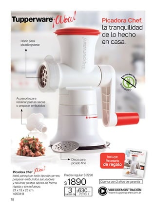 Picadora Chef,
la tranquilidad
de lo hecho
en casa.
Picadora Chef
Ideal para picar todo tipo de carnes,
preparar embutidos saludables
y rellenar pastas secas en forma
rápida y sin esfuerzo.
27 x 13 x 25 cm
49534-8
Cuenta con 2 años de garantía
Disco para
picado fino
Disco para
picado grueso
Accesorio para
rellenar pastas secas
o preparar embutidos
Precio regular $ 2290
$1890
3cuotasde
$630c/u
73113-1
ECO
LÓGICO
n
orequiereel
ectricidad
Incluye
Recetario
de regalo
78
 