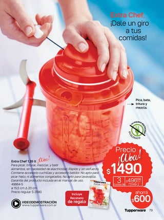 Extra Chef,
¡Dale un giro
a tus
comidas!
ECO
LÓGICO
n
orequiereel
ectricidad
Extra Chef 1,35 lt
Para picar, triturar, mezclar, y batir
alimentos, sin necesidad de electricidad. Rápido y sin esfuerzo.
Contiene accesorio cuchillas y accesorio batidor. No apto para
picar hielo, ni alimentos congelados. No apto para lavavajilla.
Garantía del producto incluida en el manual de uso.
49864-5
ø 15,5 cm ∆ 20 cm
Precio regular $ 2090
$1490
Precio
3cuotasde
$49666
c/u
73149-2
ahorrá
$600
Incluye
Recetario
de regalo
Pica, bate,
tritura y
mezcla.
79
 