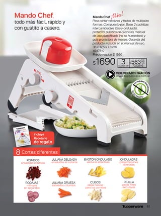 Mando Chef,
todo más fácil, rápido y
con gustito a casero.
ROMBOS
ensaladas creativas
RODAJAS
milhojas
en segundos
JULIANA DELGADA
ensaladas al instante
JULIANA GRUESA
salteados coloridos
CUBOS
ideas nuevas
para tus comidas
REJILLA
papas fritas
exclusivas
BASTÓN ONDULADO
verduras atractivas
ONDULADAS
presentaciones
divertidas
Cortes diferentes8
Incluye
Recetario
de regalo
Mando Chef
Para cortar verduras y frutas de múltiples
formas. Compuesto por: Base, 2 cuchillas
intercambiables (lisa y ondulada),
protector plástico de cuchillas, manual
de uso plastificado (no se humedece) y
guía protectora de manos. Garantía del
producto incluida en el manual de uso.
36 x 12,5 x 7,3 cm
49475-0
Precio regular $ 1990
$1690 3cuotas de
$56333
c/u
73105-6
ECO
LÓGICO
n
orequiereel
ectricidad
81
 