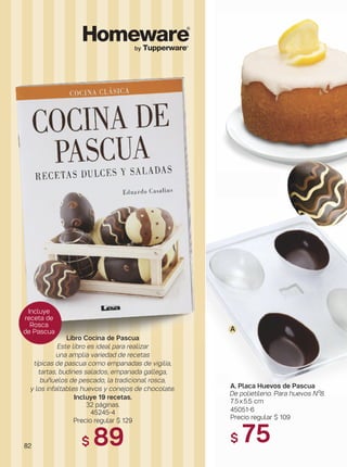 82
by Tupperware®
Libro Cocina de Pascua
Este libro es ideal para realizar
una amplia variedad de recetas
típicas de pascua como empanadas de vigilia,
tartas, budines salados, empanada gallega,
buñuelos de pescado, la tradicional rosca,
y los infaltables huevos y conejos de chocolate.
Incluye 19 recetas.
32 páginas.
45245-4
Precio regular $ 129
$ 89
A
Incluye
receta de
Rosca
de Pascua
A. Placa Huevos de Pascua
De polietileno. Para huevos Nº8.
7.5x5.5 cm
45051-6
Precio regular $ 109
$ 75
 