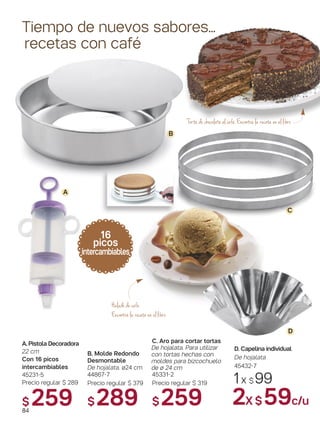 B. Molde Redondo
Desmontable
De hojalata. ø24 cm
44867-7
Precio regular $ 379
$289
Tiempo de nuevos sabores...
recetas con café
16
picos
intercambiables
A
B
D
Torta de chocolate al café. Encontrá la receta en el libro
84
C
1x $ 99
2X $59c/u
Helado de café
Encontrá la receta en el libro
C. Aro para cortar tortas
De hojalata. Para utilizar
con tortas hechas con
moldes para bizcochuelo
de ø 24 cm
45331-2
Precio regular $ 319
$259
D. Capelina individual
De hojalata
45432-7
A. Pistola Decoradora
22 cm
Con 16 picos
intercambiables
45231-5
Precio regular $ 289
$ 259
 