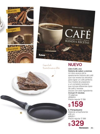 Recetas
NUEVO
Blends
Origen
Libro Café, una
historia de sabor y aromas
Un libro acerca de la
apasionante historia del café
que nos revela los secretos
para lograr un café perfecto.
Sus modos de prepararlo
y un completo recetario
que incluye diferentes tipos
de café y recetas
dulces con este ingrediente.
Incluye 41 recetas.
72 páginas
45564-9
Precio regular $ 199
$159
E. Panquequera
Material antiadherente.
ø18 cm
45620-1
Precio regular $ 399
$ 329
Crepes al café
Encontrá la receta en el libro
E
85
 