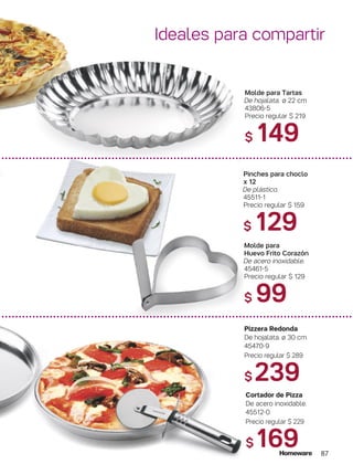 87
Molde para Tartas
De hojalata. ø 22 cm
43806-5
Precio regular $ 219
$ 149
Pinches para choclo
x 12
De plástico.
45511-1
Precio regular $ 159
$ 129
Molde para
Huevo Frito Corazón
De acero inoxidable.
45461-5
Precio regular $ 129
$ 99
Pizzera Redonda
De hojalata. ø 30 cm
45470-9
Precio regular $ 289
$ 239
Cortador de Pizza
De acero inoxidable.
45512-0
Precio regular $ 229
$ 169
Ideales para compartir
 