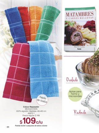 88
Tejido
de toalla
Colour Repasador
SIN ELECCIÓN
100% algodón. Medidas: 40x60 cm
45672-1
Precio regular $ 149
$109c/u
Podrás recibir cualquiera de estos colores
Aptas para
horno y
microondas
Ovalada
Redonda
 