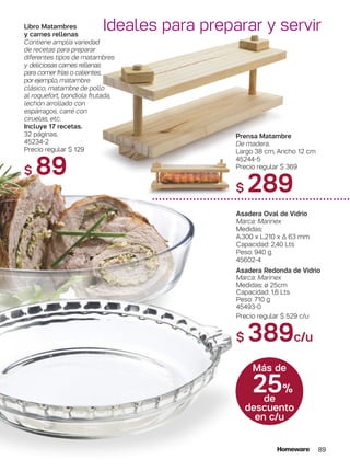 89
25%
de
descuento
en c/u
Más de
Ideales para preparar y servir
Prensa Matambre
De madera.
Largo 38 cm, Ancho 12 cm
45244-5
Precio regular $ 369
$ 289
Asadera Oval de Vidrio
Marca: Marinex
Medidas:
A.300 x L.210 x ∆ 63 mm
Capacidad: 2,40 Lts
Peso: 940 g.
45602-4
Asadera Redonda de Vidrio
Marca: Marinex
Medidas: ø 25cm
Capacidad: 1,6 Lts
Peso: 710 g
45493-0
Precio regular $ 529 c/u
$ 389c/u
Libro Matambres
y carnes rellenas
Contiene amplia variedad
de recetas para preparar
diferentes tipos de matambres
y deliciosas carnes rellenas
para comer frías o calientes,
por ejemplo, matambre
clásico, matambre de pollo
al roquefort, bondiola frutada,
lechón arrollado con
espárragos, carré con
ciruelas, etc.
Incluye 17 recetas.
32 páginas.
45234-2
Precio regular $ 129
$ 89
 