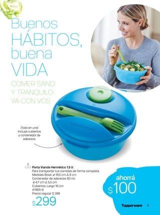 Porta Vianda Hermético 1,5 lt
Para transportar tus comidas de forma completa.
Medidas Bowl: ø 18,5 cm ∆ 9 cm
Contenedor de aderezos 60 ml:
ø 4,7 cm ∆ 5,5 cm
Cubiertos: Largo 16 cm
47905-9
Precio regular $ 399
$299
COMER SANO
Y TRANQUILO
VA CON VOS
ahorrá
$100
¡Todo en uno!
Incluye cubiertos
y contenedor de
aderezos.
Buenos
HÁBITOS,
buena
VIDA
9
 