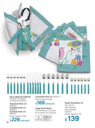 90
Tenedores Pack x 6
45024-6
Cuchillos Pack x 6
45020-0
Cucharas Pack x 6
45021-9
Precio regular $ 319
$229cada pack
Aqua Juego de Cubiertos
De acero inoxidable
y mango de plástico.
Cucharitas Pack x 6 45022-8
Precio regular $ 229
$169cada pack
Juego de 24 Piezas
6 Tenedores, 6 Cuchillos,
6 Cucharas, 6 Cucharitas.
$28533
60567-5
3cuotas de
c/u
Sweet Servilletas x 6
30 x 30 cm
50% algodón,
50% poliéster.
45233-3
Precio regular $ 179
$ 139
 
