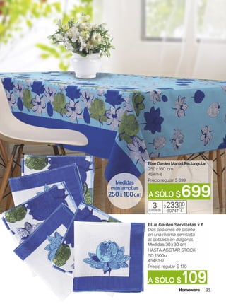 93
Blue Garden Mantel Rectangular
250x160 cm
45471-8
Precio regular $ 899
$23300
60747-4
3cuotas de
c/u
Blue Garden Servilletas x 6
Dos opciones de diseño
en una misma servilleta
al doblarla en diagonal.
Medidas 30x30 cm
HASTA AGOTAR STOCK
SD 1500u.
45481-0
Precio regular $ 179
A SÓLO $109
A SÓLO $699
Medidas
más amplias
250x160cm
 